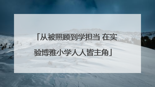 从被照顾到学担当 在实验博雅小学人人皆主角