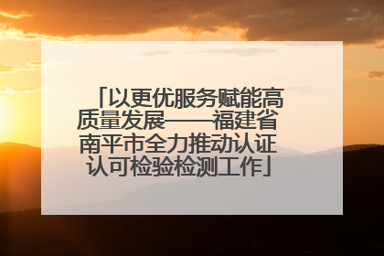 以更优服务赋能高质量发展——福建省南平市全力推动认证认可检验检测工作