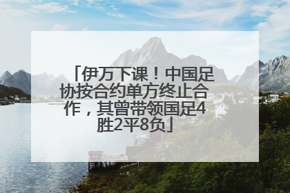 伊万下课！中国足协按合约单方终止合作，其曾带领国足4胜2平8负