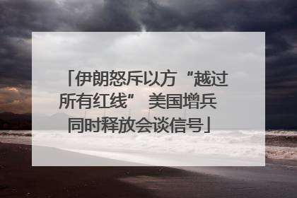 伊朗怒斥以方“越过所有红线” 美国增兵同时释放会谈信号