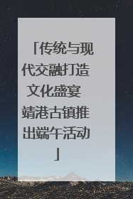 传统与现代交融打造文化盛宴 靖港古镇推出端午活动
