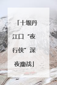 十堰丹江口“夜行侠”深夜鏖战