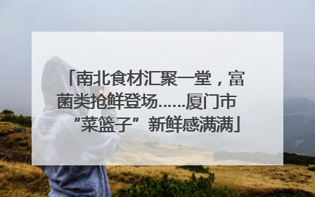 南北食材汇聚一堂，富菌类抢鲜登场……厦门市“菜篮子”新鲜感满满