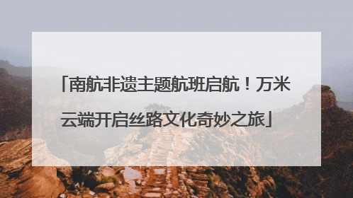南航非遗主题航班启航！万米云端开启丝路文化奇妙之旅