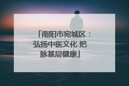 南阳市宛城区：弘扬中医文化 把脉基层健康