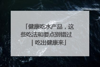健康吃水产品，这些吃法和要点别错过｜吃出健康来