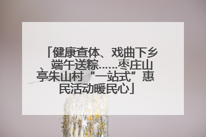 健康查体、戏曲下乡、端午送粽……枣庄山亭朱山村“一站式”惠民活动暖民心