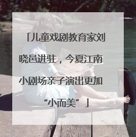 儿童戏剧教育家刘晓邑进驻，今夏江南小剧场亲子演出更加“小而美”