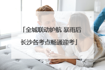全城联动护航 暴雨后长沙各考点畅通迎考