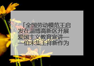 全国劳动模范王启发在淄博高新区开展爱国主义教育宣讲——伯未集王祥新作为青年企业家代表作主题演讲