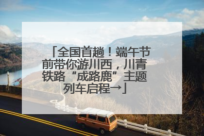 全国首趟！端午节前带你游川西，川青铁路“成路鹿”主题列车启程→