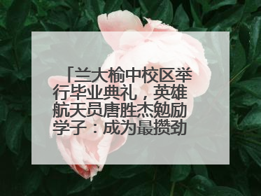 兰大榆中校区举行毕业典礼，英雄航天员唐胜杰勉励学子：成为最攒劲的兰大人