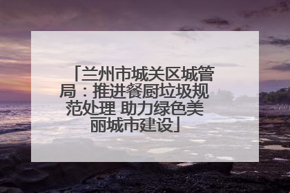 兰州市城关区城管局：推进餐厨垃圾规范处理 助力绿色美丽城市建设