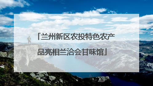 兰州新区农投特色农产品亮相兰洽会甘味馆
