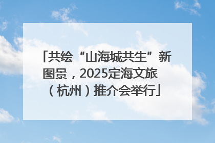 共绘“山海城共生”新图景，2025定海文旅（杭州）推介会举行