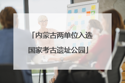 内蒙古两单位入选国家考古遗址公园