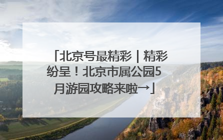 北京号最精彩｜精彩纷呈！北京市属公园5月游园攻略来啦→