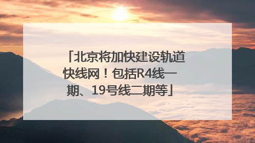 北京将加快建设轨道快线网！包括R4线一期、19号线二期等