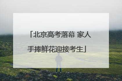北京高考落幕 家人手捧鲜花迎接考生