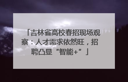 吉林省高校春招现场观察：人才需求依然旺，招聘凸显“智能+”