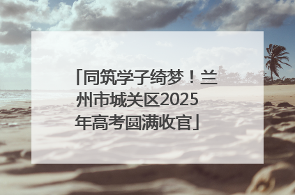 同筑学子绮梦！兰州市城关区2025年高考圆满收官