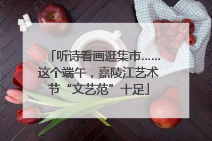 听诗看画逛集市……这个端午，嘉陵江艺术节“文艺范”十足