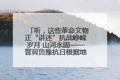 听，这些革命文物正“讲述”抗战峥嵘岁月 山河永固——晋冀鲁豫抗日根据地革命文物展开展