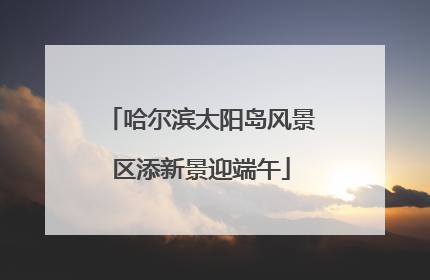 哈尔滨太阳岛风景区添新景迎端午