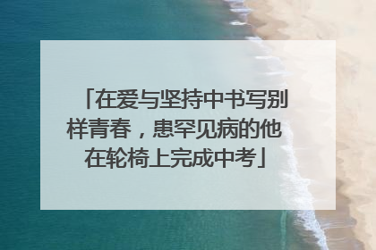 在爱与坚持中书写别样青春，患罕见病的他在轮椅上完成中考