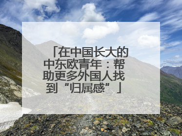 在中国长大的中东欧青年：帮助更多外国人找到“归属感”