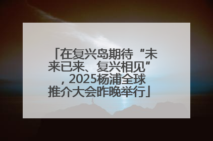 在复兴岛期待“未来已来、复兴相见”，2025杨浦全球推介大会昨晚举行