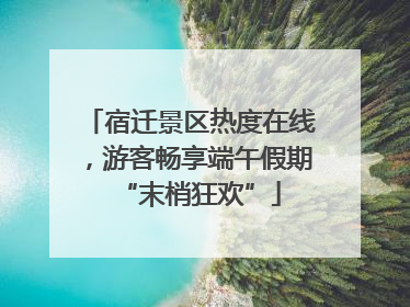 宿迁景区热度在线，游客畅享端午假期“末梢狂欢”