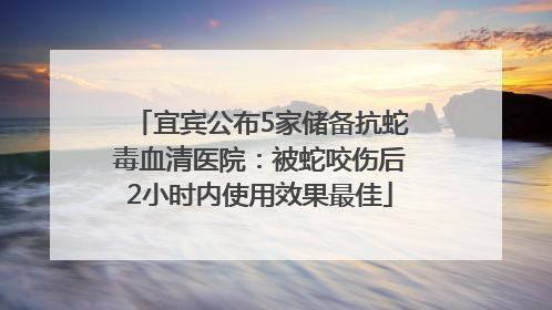宜宾公布5家储备抗蛇毒血清医院：被蛇咬伤后2小时内使用效果最佳