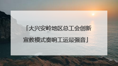 大兴安岭地区总工会创新宣教模式奏响工运最强音