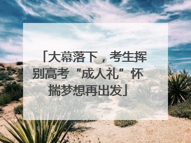 大幕落下，考生挥别高考“成人礼”怀揣梦想再出发