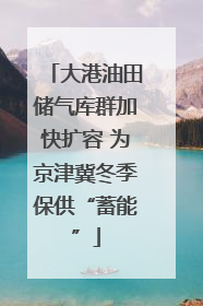 大港油田储气库群加快扩容 为京津冀冬季保供“蓄能”