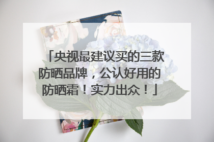 央视最建议买的三款防晒品牌，公认好用的防晒霜！实力出众！