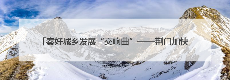 奏好城乡发展“交响曲”——荆门加快推进城乡统筹发展攻坚突破阶段性综述