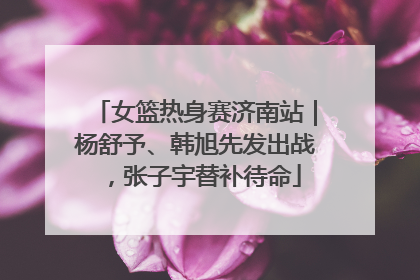 女篮热身赛济南站｜杨舒予、韩旭先发出战，张子宇替补待命