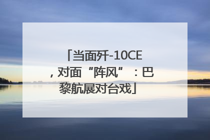 当面歼-10CE，对面“阵风”：巴黎航展对台戏