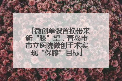 微创单髁置换带来新“膝”望，青岛市市立医院微创手术实现“保膝”目标
