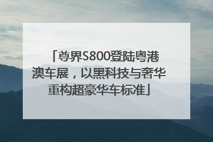 尊界S800登陆粤港澳车展，以黑科技与奢华重构超豪华车标准