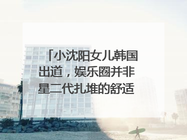 小沈阳女儿韩国出道，娱乐圈并非星二代扎堆的舒适区｜文艺评论