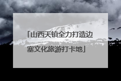 山西天镇全力打造边塞文化旅游打卡地