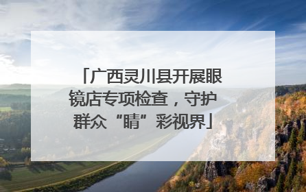 广西灵川县开展眼镜店专项检查，守护群众“睛”彩视界