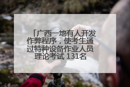 广西一地有人开发作弊程序，使考生通过特种设备作业人员理论考试 131名考生证书被撤销