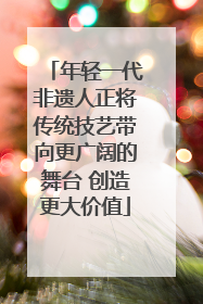 年轻一代非遗人正将传统技艺带向更广阔的舞台 创造更大价值