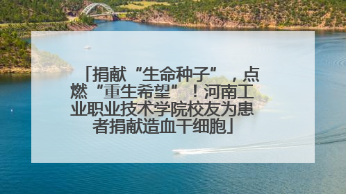 捐献“生命种子”，点燃“重生希望”！河南工业职业技术学院校友为患者捐献造血干细胞