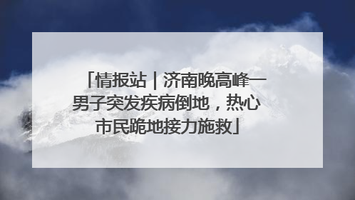 情报站｜济南晚高峰一男子突发疾病倒地，热心市民跪地接力施救