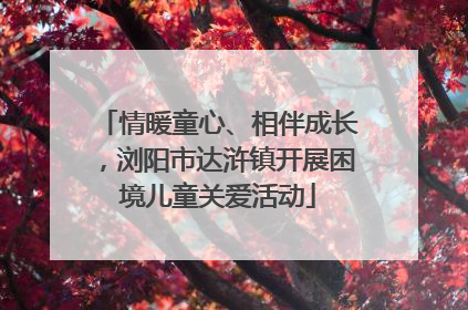 情暖童心、相伴成长，浏阳市达浒镇开展困境儿童关爱活动